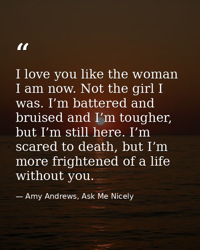 I love you like the woman I am now. Not the girl I was. I’m battered and bruised and I’m tougher, but I’m still here. I’ — Amy Andrews, Ask Me Nicely