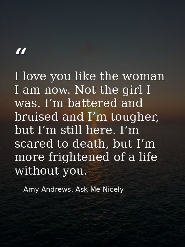 I love you like the woman I am now. Not the girl I was. I’m battered and bruised and I’m tougher, but I’m still here. I’ — Amy Andrews, Ask Me Nicely
