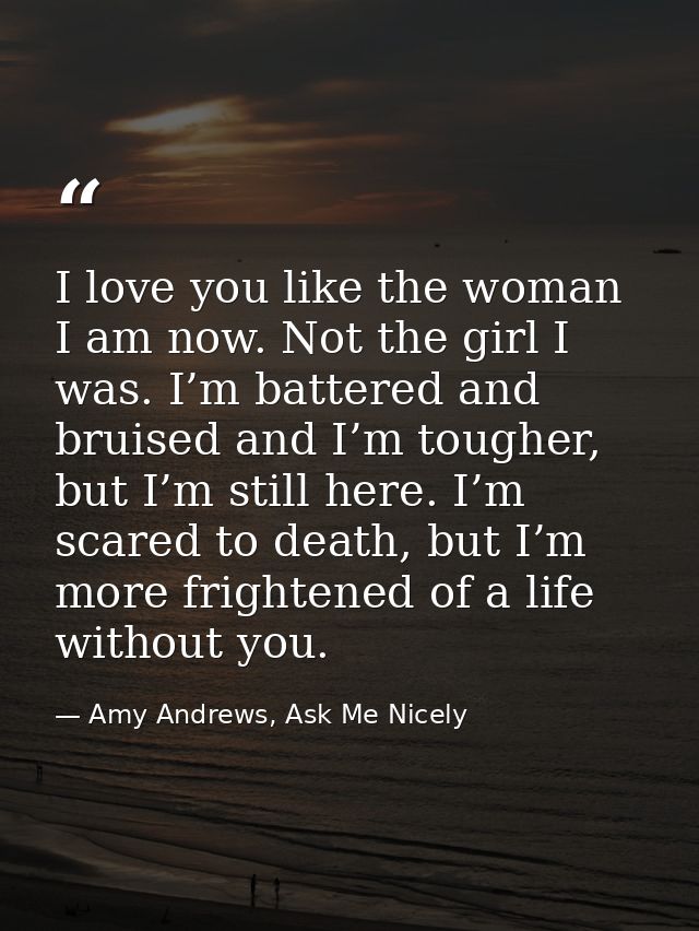 I love you like the woman I am now. Not the girl I was. I’m battered and bruised and I’m tougher, but I’m still here. I’ — Amy Andrews, Ask Me Nicely