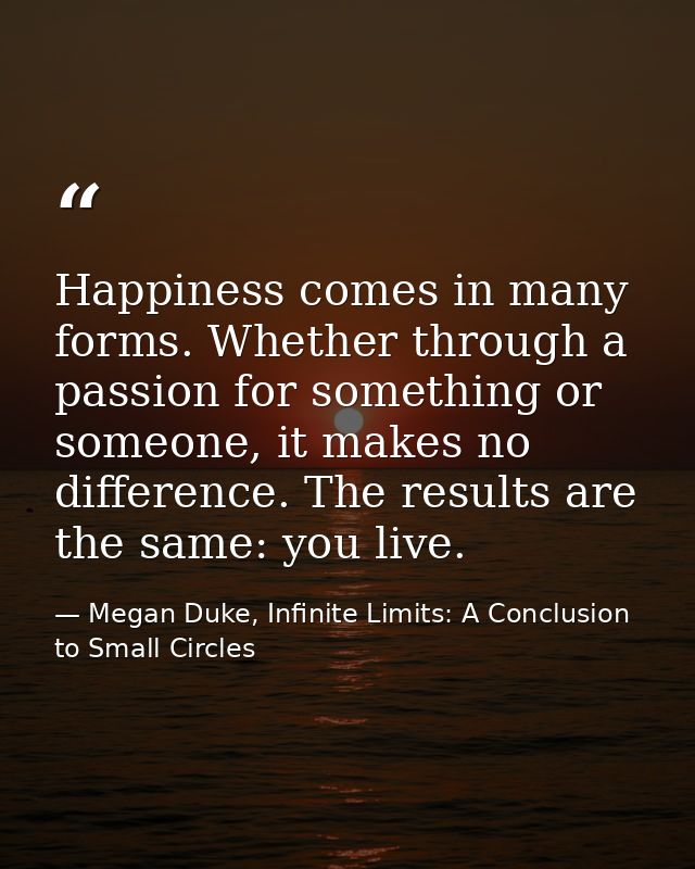 Happiness comes in many forms. Whether through a passion for something or someone, it makes no difference. The results a — Megan Duke, Infinite Limits: A Conclusion to Small Circles