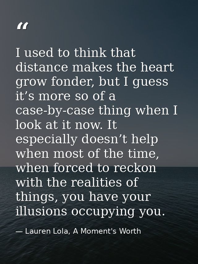 I used to think that distance makes the heart grow fonder, but I guess it’s more so of a case-by-case thing when I look  — Lauren Lola, A Moment's Worth