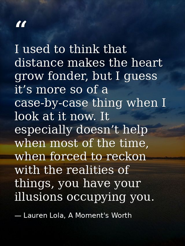 I used to think that distance makes the heart grow fonder, but I guess it’s more so of a case-by-case thing when I look  — Lauren Lola, A Moment's Worth