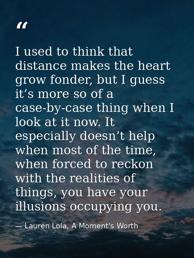 I used to think that distance makes the heart grow fonder, but I guess it’s more so of a case-by-case thing when I look  — Lauren Lola, A Moment's Worth