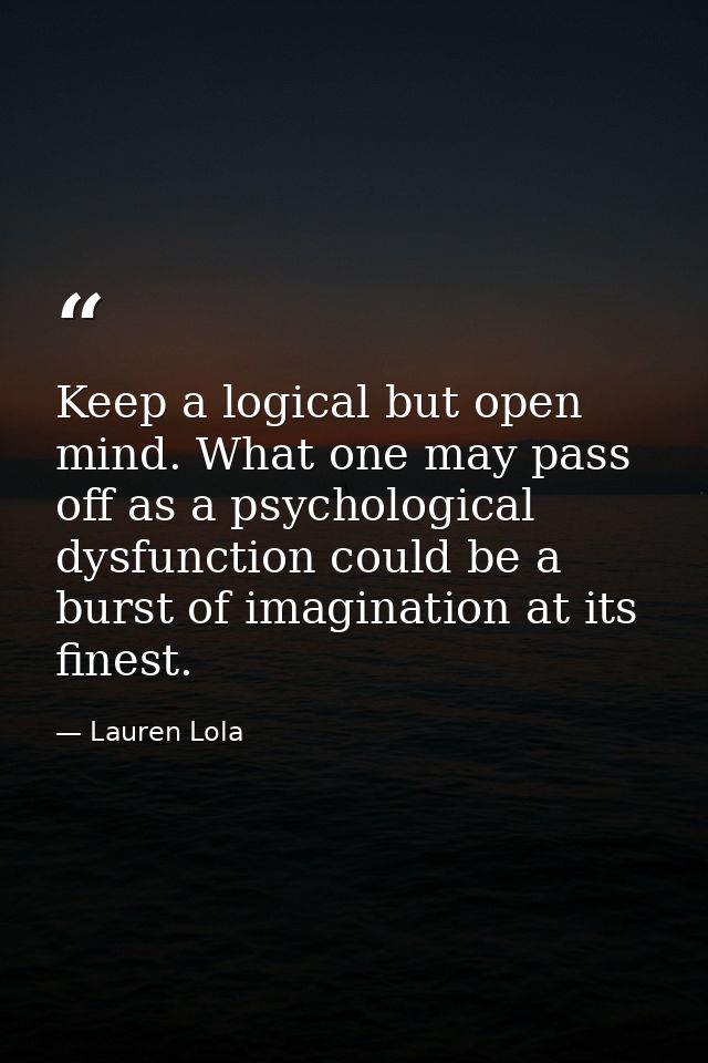 Keep a logical but open mind. What one may pass off as a psychological dysfunction could be a burst of imagination at it — Lauren Lola