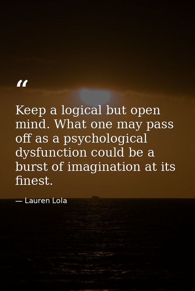 Keep a logical but open mind. What one may pass off as a psychological dysfunction could be a burst of imagination at it — Lauren Lola