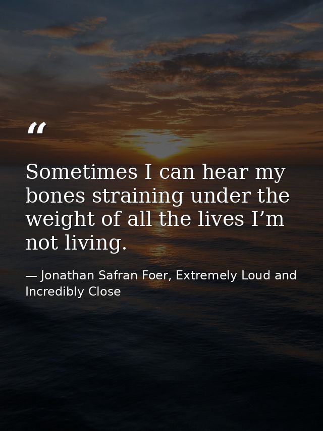 Sometimes I can hear my bones straining under the weight of all the lives I’m not living. — Jonathan Safran Foer, Extremely Loud and Incredibly Close