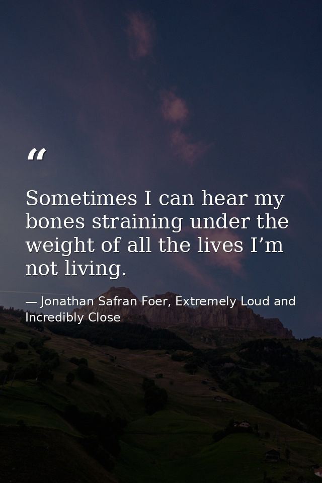 Sometimes I can hear my bones straining under the weight of all the lives I’m not living. — Jonathan Safran Foer, Extremely Loud and Incredibly Close