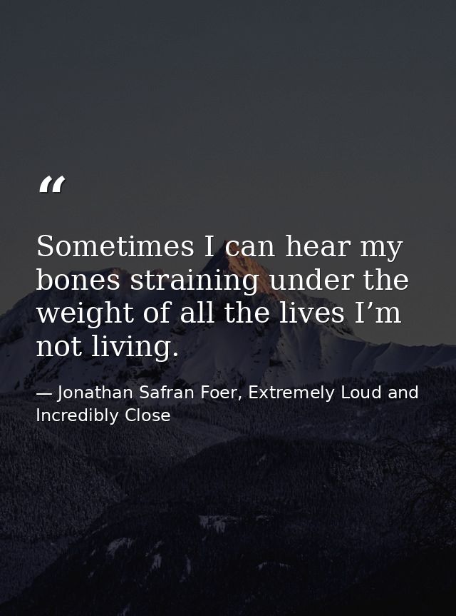 Sometimes I can hear my bones straining under the weight of all the lives I’m not living. — Jonathan Safran Foer, Extremely Loud and Incredibly Close