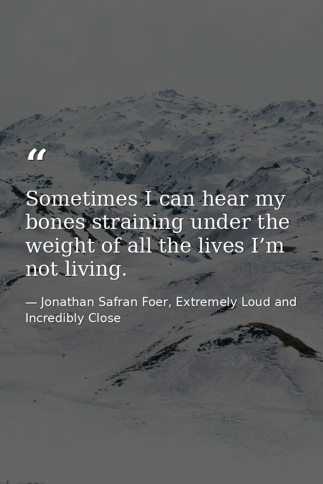 Sometimes I can hear my bones straining under the weight of all the lives I’m not living. — Jonathan Safran Foer, Extremely Loud and Incredibly Close
