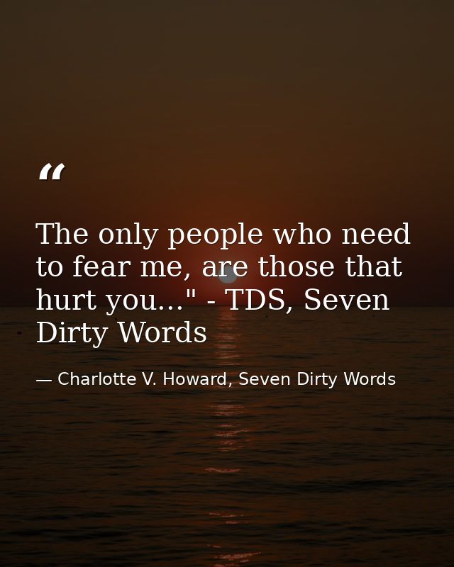 The only people who need to fear me, are those that hurt you..." - TDS, Seven Dirty Words — Charlotte V. Howard, Seven Dirty Words