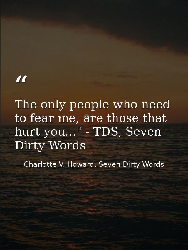 The only people who need to fear me, are those that hurt you..." - TDS, Seven Dirty Words — Charlotte V. Howard, Seven Dirty Words