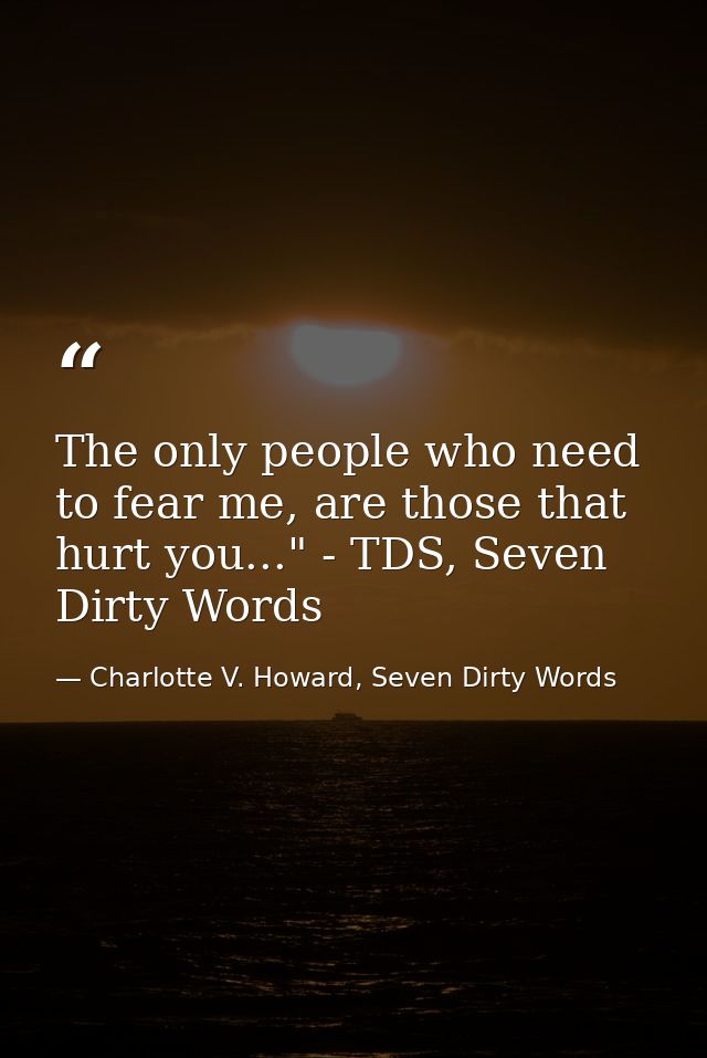 The only people who need to fear me, are those that hurt you..." - TDS, Seven Dirty Words — Charlotte V. Howard, Seven Dirty Words