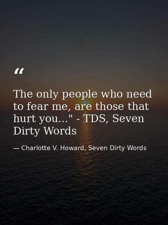 The only people who need to fear me, are those that hurt you..." - TDS, Seven Dirty Words — Charlotte V. Howard, Seven Dirty Words