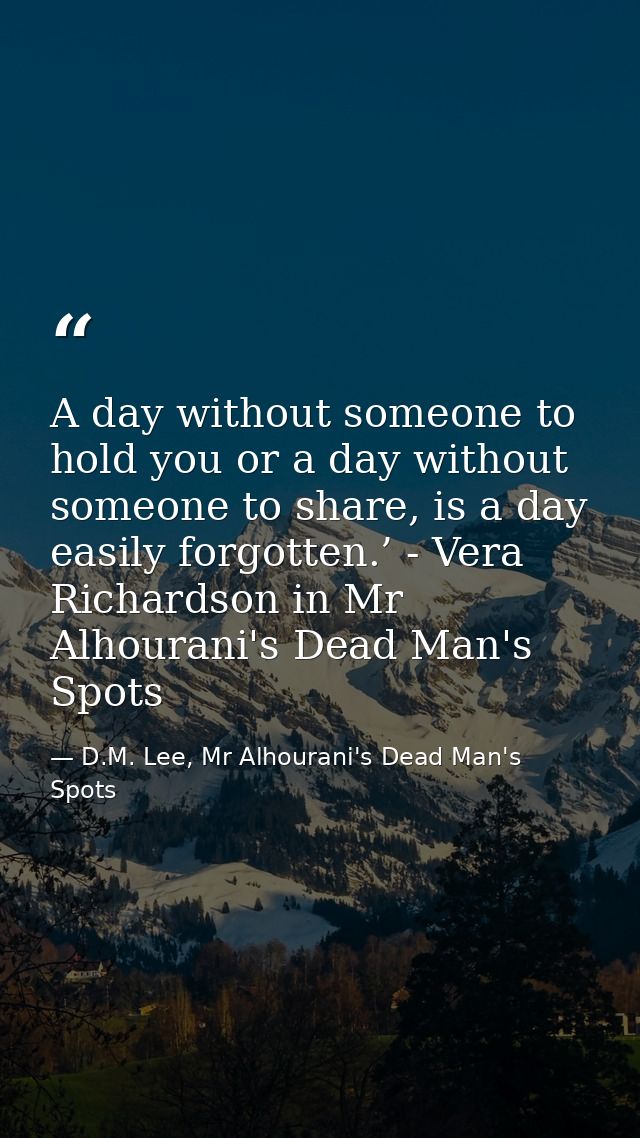 A day without someone to hold you or a day without someone to share, is a day easily forgotten.’ - Vera Richardson in Mr — D.M. Lee, Mr Alhourani's Dead Man's Spots