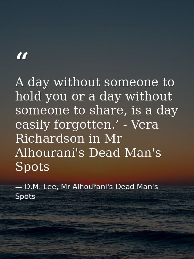 A day without someone to hold you or a day without someone to share, is a day easily forgotten.’ - Vera Richardson in Mr — D.M. Lee, Mr Alhourani's Dead Man's Spots