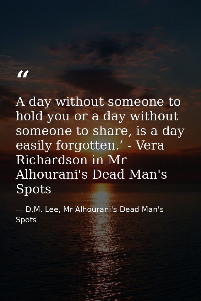 A day without someone to hold you or a day without someone to share, is a day easily forgotten.’ - Vera Richardson in Mr — D.M. Lee, Mr Alhourani's Dead Man's Spots