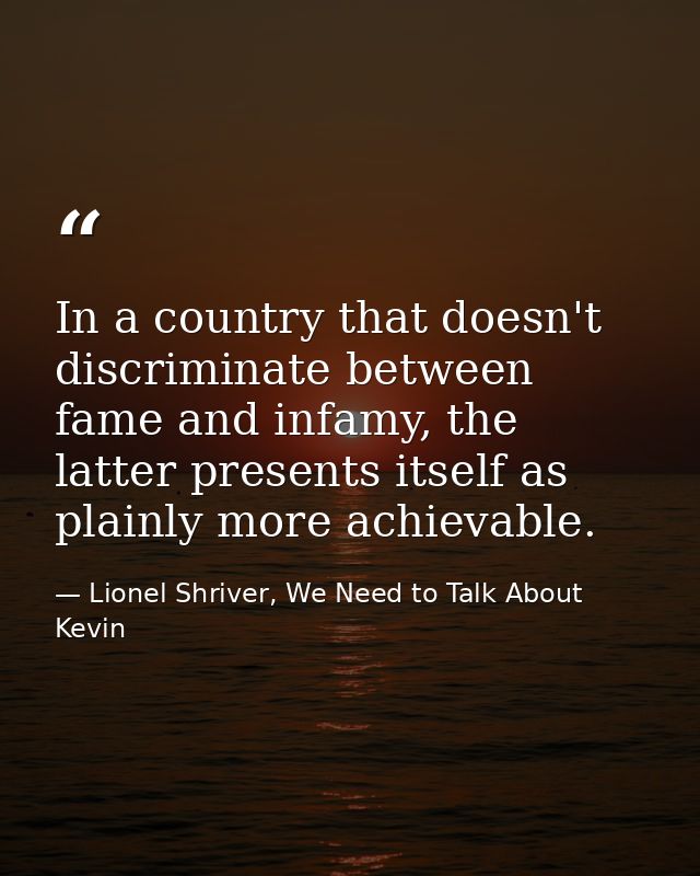 In a country that doesn't discriminate between fame and infamy, the latter presents itself as plainly more achievable. — Lionel Shriver, We Need to Talk About Kevin