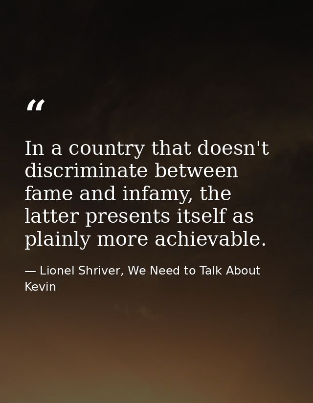 In a country that doesn't discriminate between fame and infamy, the latter presents itself as plainly more achievable. — Lionel Shriver, We Need to Talk About Kevin