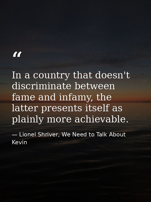 In a country that doesn't discriminate between fame and infamy, the latter presents itself as plainly more achievable. — Lionel Shriver, We Need to Talk About Kevin