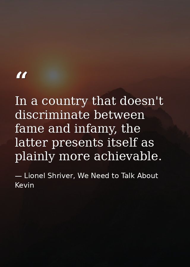 In a country that doesn't discriminate between fame and infamy, the latter presents itself as plainly more achievable. — Lionel Shriver, We Need to Talk About Kevin