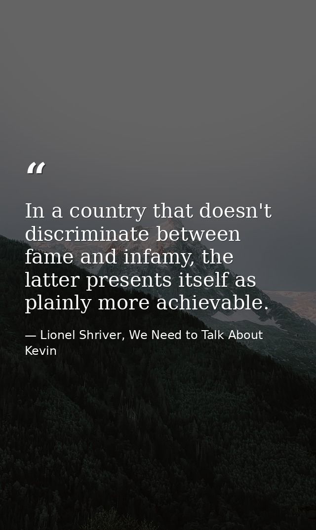 In a country that doesn't discriminate between fame and infamy, the latter presents itself as plainly more achievable. — Lionel Shriver, We Need to Talk About Kevin