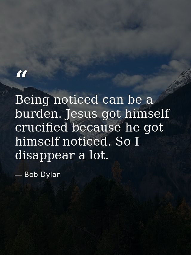 Being noticed can be a burden. Jesus got himself crucified because he got himself noticed. So I disappear a lot. — Bob Dylan