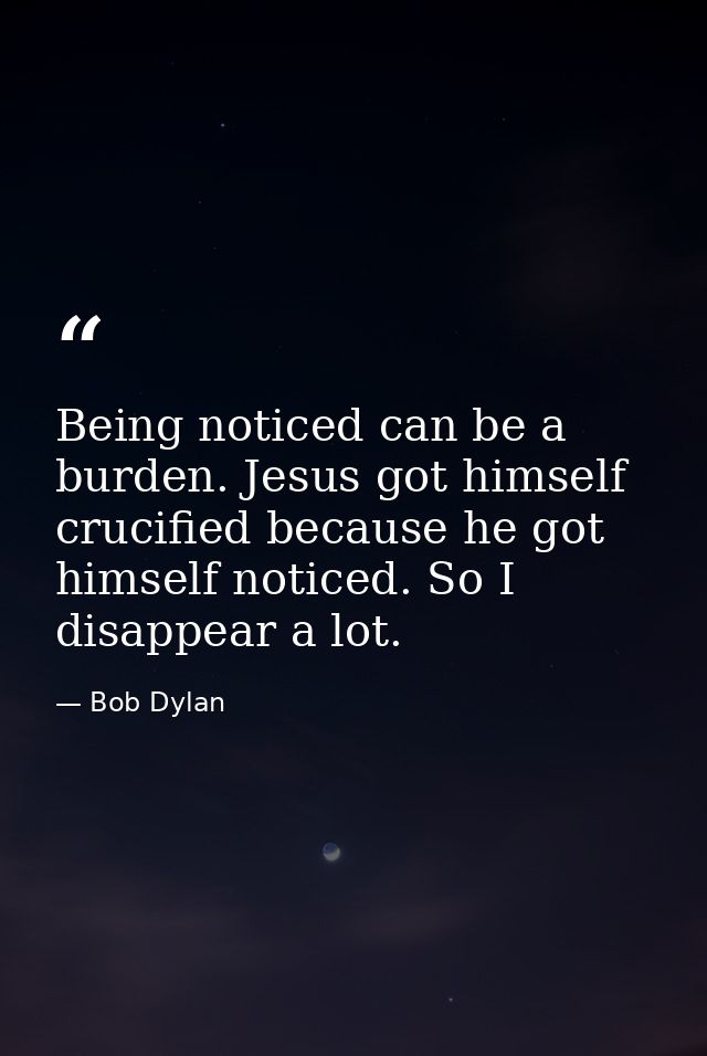 Being noticed can be a burden. Jesus got himself crucified because he got himself noticed. So I disappear a lot. — Bob Dylan