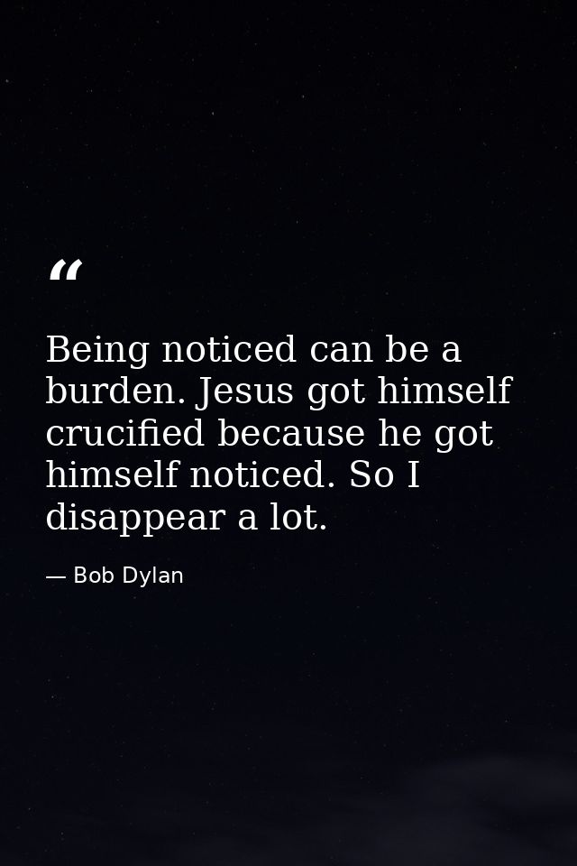 Being noticed can be a burden. Jesus got himself crucified because he got himself noticed. So I disappear a lot. — Bob Dylan