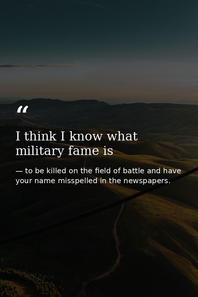 I think I know what military fame is — to be killed on the field of battle and have your name misspelled in the newspapers.