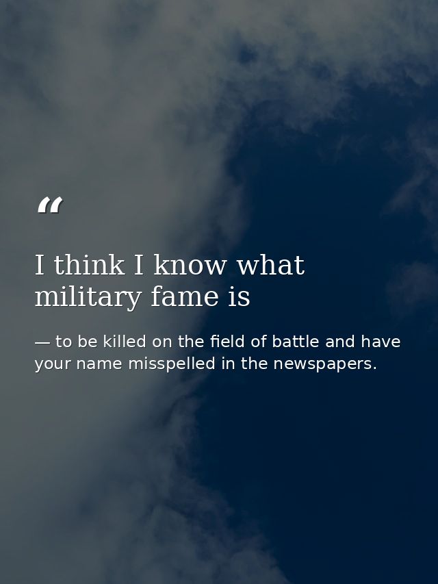 I think I know what military fame is — to be killed on the field of battle and have your name misspelled in the newspapers.