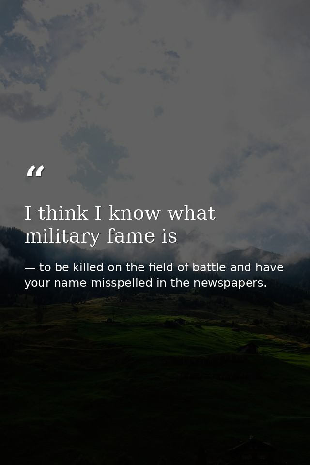 I think I know what military fame is — to be killed on the field of battle and have your name misspelled in the newspapers.
