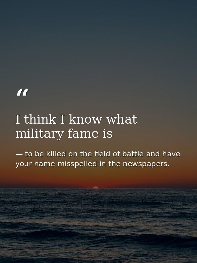 I think I know what military fame is — to be killed on the field of battle and have your name misspelled in the newspapers.