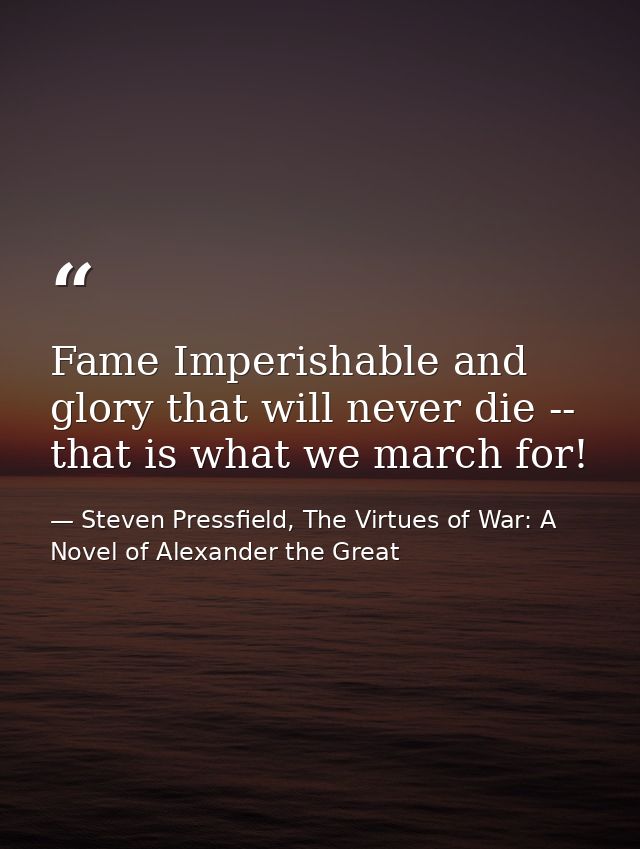Fame Imperishable and glory that will never die -- that is what we march for! — Steven Pressfield, The Virtues of War: A Novel of Alexander the Great