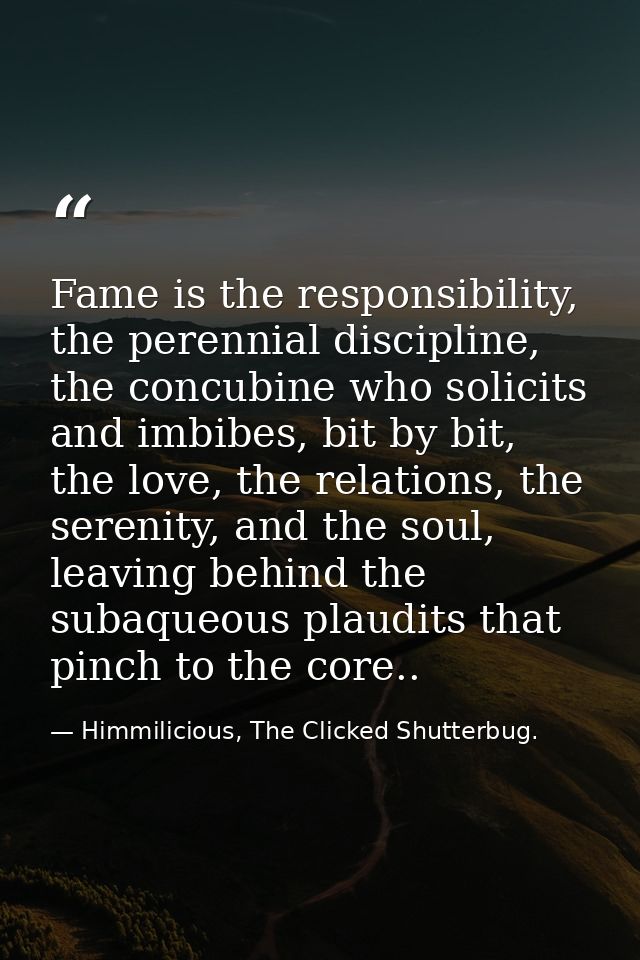 Fame is the responsibility, the perennial discipline, the concubine who solicits and imbibes, bit by bit, the love, the  — Himmilicious, The Clicked Shutterbug.