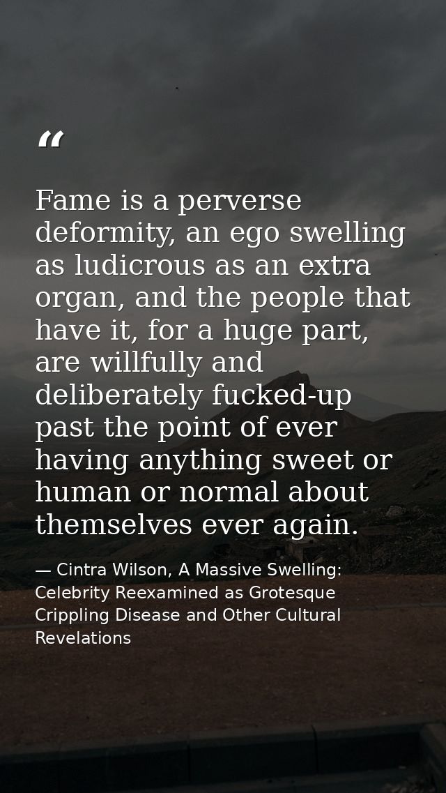 Fame is a perverse deformity, an ego swelling as ludicrous as an extra organ, and the people that have it, for a huge pa — Cintra Wilson, A Massive Swelling: Celebrity Reexamined as Grotesque Crippling Disease and Other Cultural Revelations