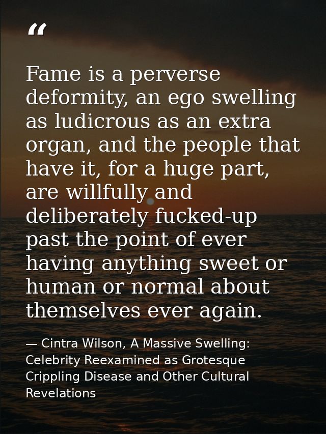Fame is a perverse deformity, an ego swelling as ludicrous as an extra organ, and the people that have it, for a huge pa — Cintra Wilson, A Massive Swelling: Celebrity Reexamined as Grotesque Crippling Disease and Other Cultural Revelations