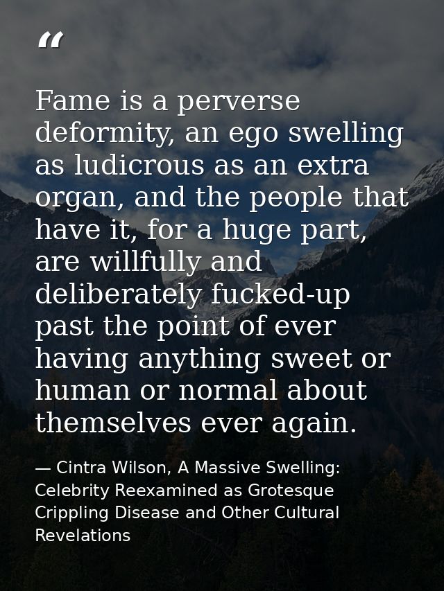 Fame is a perverse deformity, an ego swelling as ludicrous as an extra organ, and the people that have it, for a huge pa — Cintra Wilson, A Massive Swelling: Celebrity Reexamined as Grotesque Crippling Disease and Other Cultural Revelations