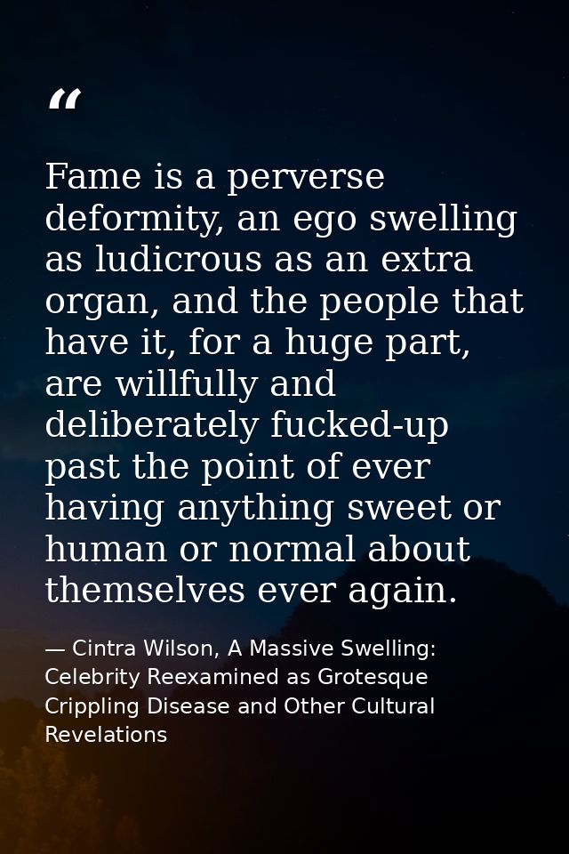 Fame is a perverse deformity, an ego swelling as ludicrous as an extra organ, and the people that have it, for a huge pa — Cintra Wilson, A Massive Swelling: Celebrity Reexamined as Grotesque Crippling Disease and Other Cultural Revelations