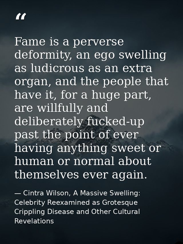 Fame is a perverse deformity, an ego swelling as ludicrous as an extra organ, and the people that have it, for a huge pa — Cintra Wilson, A Massive Swelling: Celebrity Reexamined as Grotesque Crippling Disease and Other Cultural Revelations