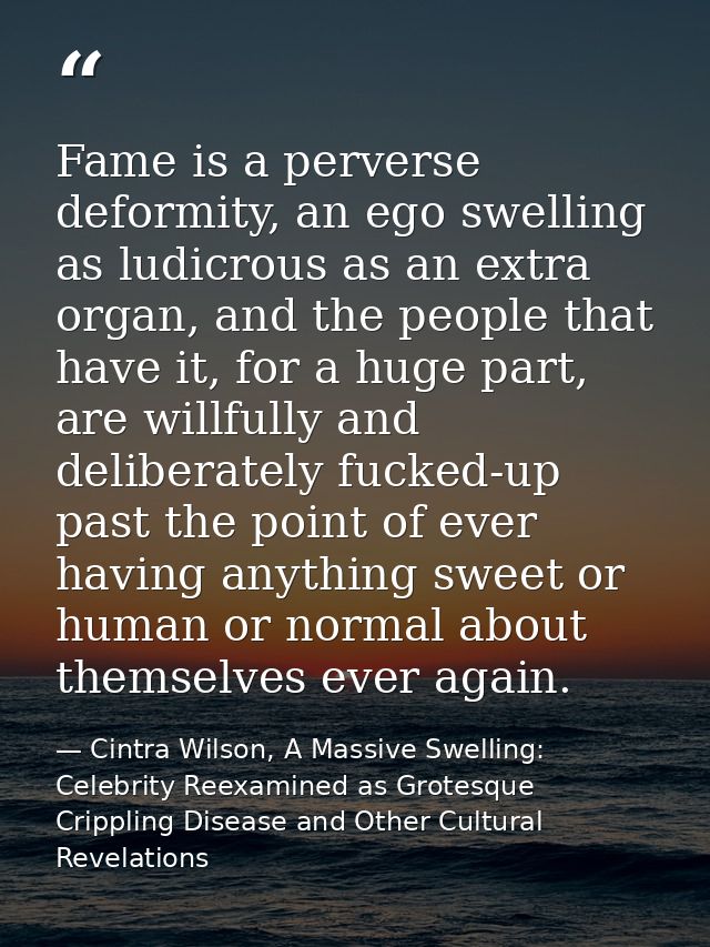 Fame is a perverse deformity, an ego swelling as ludicrous as an extra organ, and the people that have it, for a huge pa — Cintra Wilson, A Massive Swelling: Celebrity Reexamined as Grotesque Crippling Disease and Other Cultural Revelations
