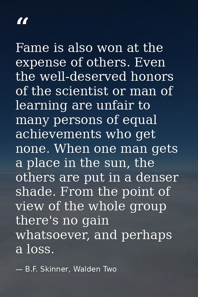 Fame is also won at the expense of others. Even the well-deserved honors of the scientist or man of learning are unfair  — B.F. Skinner, Walden Two