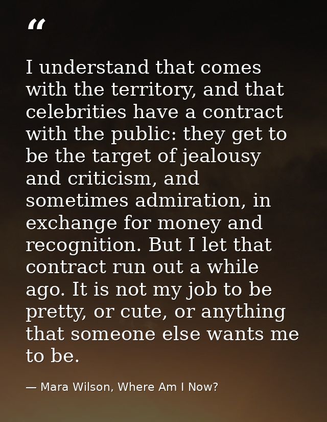 I understand that comes with the territory, and that celebrities have a contract with the public: they get to be the tar — Mara Wilson, Where Am I Now?