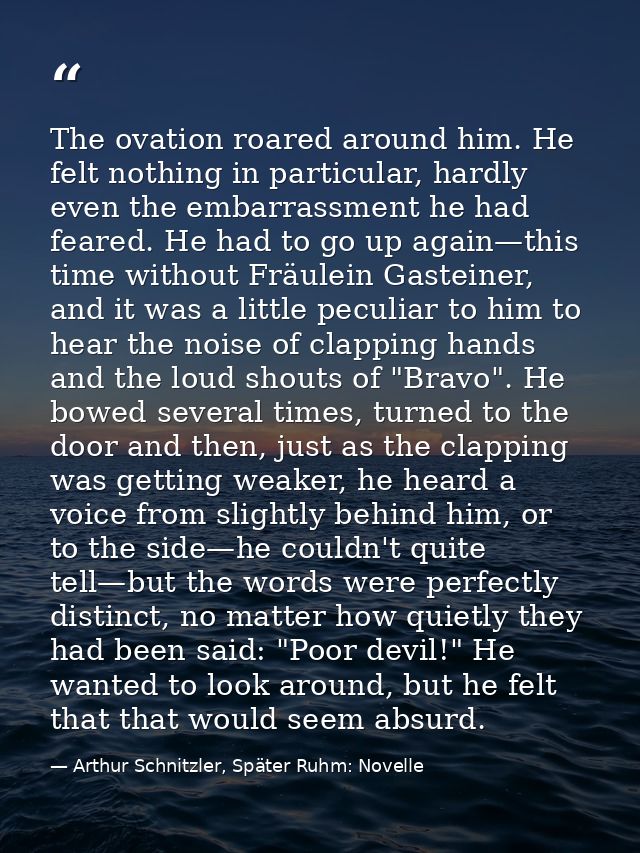 The ovation roared around him. He felt nothing in particular, hardly even the embarrassment he had feared. He had to go  — Arthur Schnitzler, Später Ruhm: Novelle