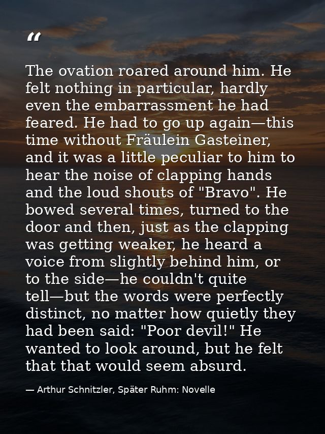 The ovation roared around him. He felt nothing in particular, hardly even the embarrassment he had feared. He had to go  — Arthur Schnitzler, Später Ruhm: Novelle
