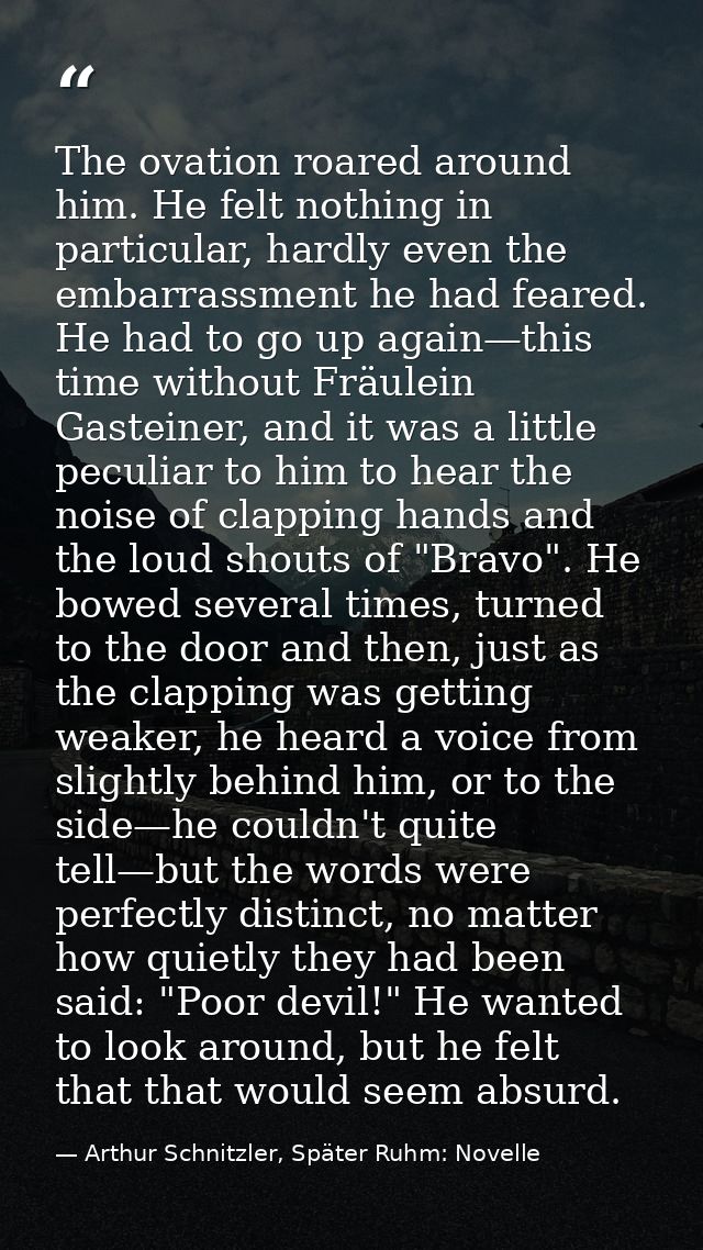 The ovation roared around him. He felt nothing in particular, hardly even the embarrassment he had feared. He had to go  — Arthur Schnitzler, Später Ruhm: Novelle