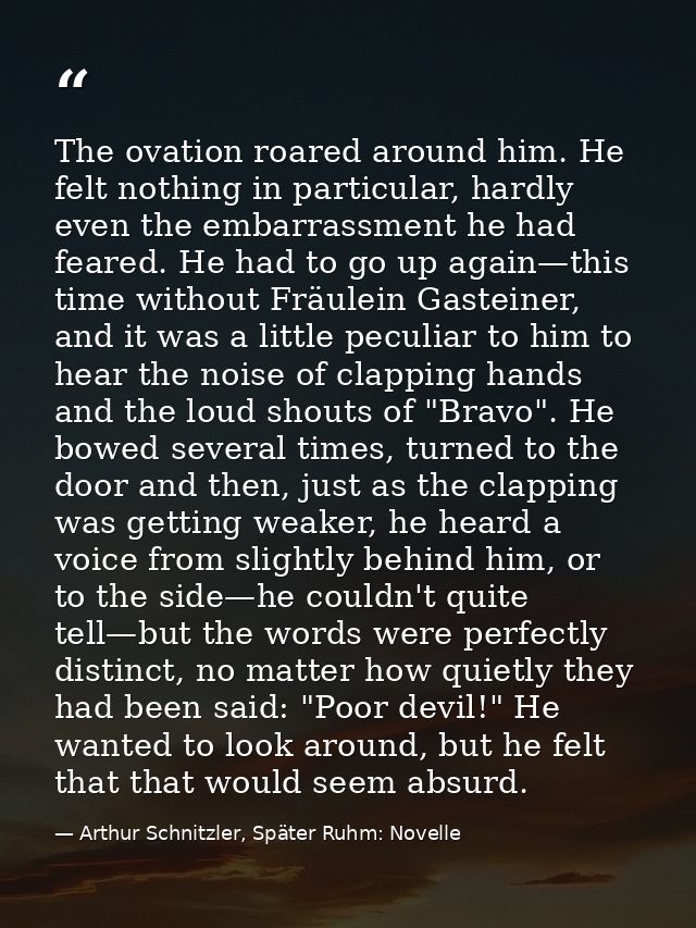 The ovation roared around him. He felt nothing in particular, hardly even the embarrassment he had feared. He had to go  — Arthur Schnitzler, Später Ruhm: Novelle