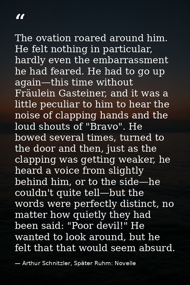 The ovation roared around him. He felt nothing in particular, hardly even the embarrassment he had feared. He had to go  — Arthur Schnitzler, Später Ruhm: Novelle