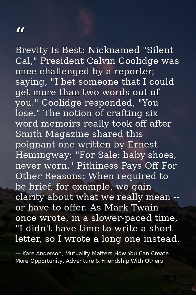 Brevity Is Best: Nicknamed "Silent Cal," President Calvin Coolidge was once challenged by a reporter, saying, "I bet som — Kare Anderson, Mutuality Matters How You Can Create More Opportunity, Adventure & Friendship With Others
