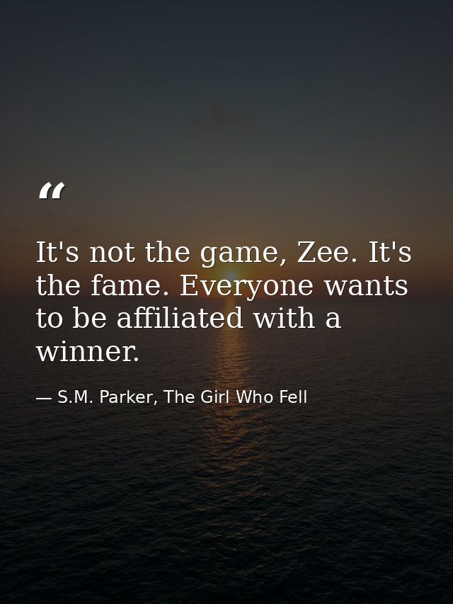 It's not the game, Zee. It's the fame. Everyone wants to be affiliated with a winner. — S.M. Parker, The Girl Who Fell