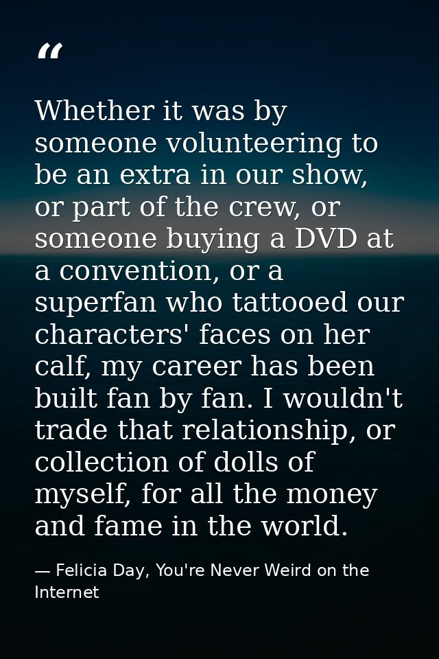 Whether it was by someone volunteering to be an extra in our show, or part of the crew, or someone buying a DVD at a con — Felicia Day, You're Never Weird on the Internet